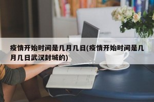 疫情開(kāi)始時(shí)間是幾月幾日(疫情開(kāi)始時(shí)間是幾月幾日武漢封城的)