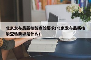 北京發(fā)布最新核酸查驗(yàn)要求(北京發(fā)布最新核酸查驗(yàn)要求是什么)