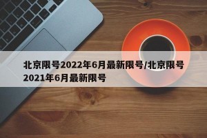 北京限號2022年6月最新限號/北京限號2021年6月最新限號