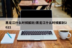 黑龍江什么時(shí)候解封/黑龍江什么時(shí)候解封2021