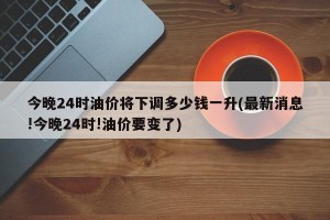 今晚24時(shí)油價(jià)將下調(diào)多少錢(qián)一升(最新消息!今晚24時(shí)!油價(jià)要變了)