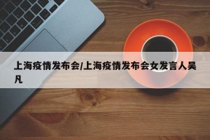 上海疫情發(fā)布會(huì)/上海疫情發(fā)布會(huì)女發(fā)言人吳凡