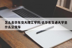 怎么去華東交大理工學(xué)院/去華東交通大學(xué)坐什么公交車