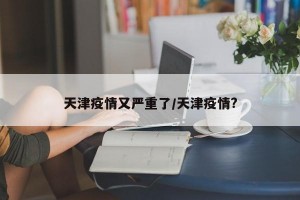 天津疫情又嚴(yán)重了/天津疫情?