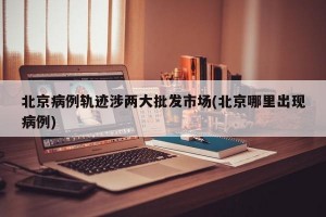 北京病例軌跡涉兩大批發(fā)市場(北京哪里出現(xiàn)病例)