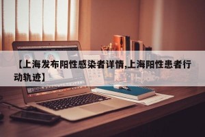 【上海發(fā)布陽性感染者詳情,上海陽性患者行動軌跡】