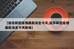 【南京新冠疫情最新消息今天,南京新冠疫情最新消息今天新增】