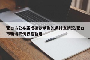 營口市公布新增確診病例流調(diào)排查情況/營口市新增病例行程軌跡