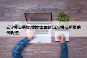 遼寧昨日新增7例本土確診(遼寧昨日新增病例軌跡)