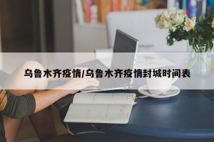 烏魯木齊疫情/烏魯木齊疫情封城時間表