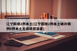遼寧新增2例本土(遼寧新增2例本土確診病例6例本土無癥狀感染者)