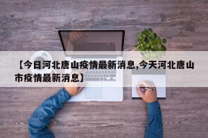 【今日河北唐山疫情最新消息,今天河北唐山市疫情最新消息】