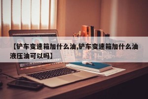 【鏟車變速箱加什么油,鏟車變速箱加什么油液壓油可以嗎】