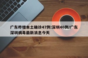 廣東昨增本土確診47例:深圳46例/廣東深圳病毒最新消息今天