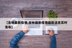 【吉林最新疫情,吉林最新疫情最新消息實時發(fā)布】