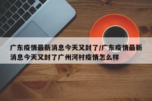 廣東疫情最新消息今天又封了/廣東疫情最新消息今天又封了廣州河村疫情怎么樣