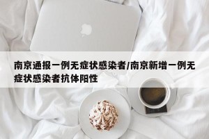 南京通報一例無癥狀感染者/南京新增一例無癥狀感染者抗體陽性