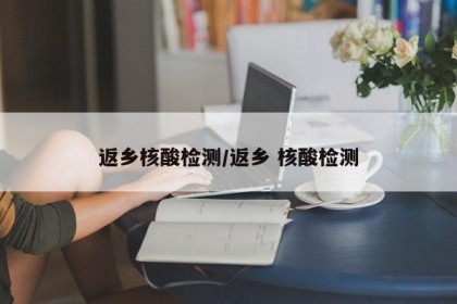 返鄉(xiāng)核酸檢測(cè)/返鄉(xiāng) 核酸檢測(cè)