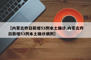 【內(nèi)蒙古昨日新增53例本土確診,內(nèi)蒙古昨日新增53例本土確診病例】