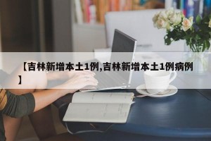 【吉林新增本土1例,吉林新增本土1例病例】