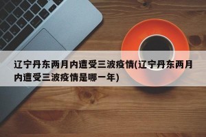遼寧丹東兩月內(nèi)遭受三波疫情(遼寧丹東兩月內(nèi)遭受三波疫情是哪一年)