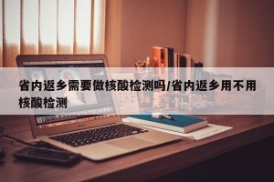 省內返鄉(xiāng)需要做核酸檢測嗎/省內返鄉(xiāng)用不用核酸檢測