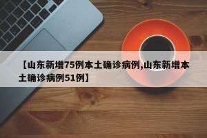 【山東新增75例本土確診病例,山東新增本土確診病例51例】