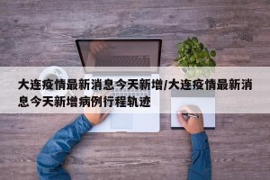 大連疫情最新消息今天新增/大連疫情最新消息今天新增病例行程軌跡