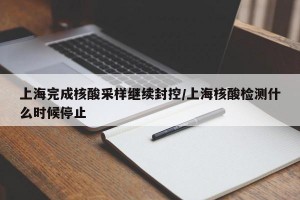 上海完成核酸采樣繼續(xù)封控/上海核酸檢測(cè)什么時(shí)候停止