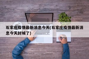 石家莊疫情最新消息今天(石家莊疫情最新消息今天封城了)
