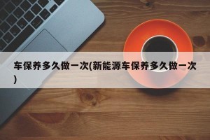 車保養(yǎng)多久做一次(新能源車保養(yǎng)多久做一次)