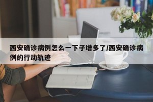 西安確診病例怎么一下子增多了/西安確診病例的行動(dòng)軌跡