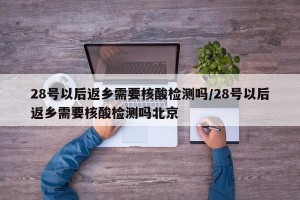 28號以后返鄉(xiāng)需要核酸檢測嗎/28號以后返鄉(xiāng)需要核酸檢測嗎北京