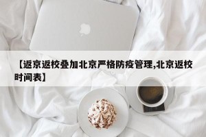 【返京返校疊加北京嚴(yán)格防疫管理,北京返校時(shí)間表】