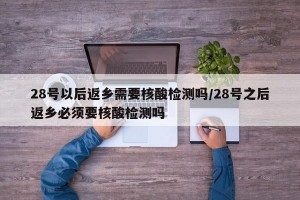 28號以后返鄉(xiāng)需要核酸檢測嗎/28號之后返鄉(xiāng)必須要核酸檢測嗎