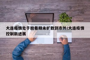 大連疫情處于膠著期未擴(kuò)散到市外/大連疫情控制新進(jìn)展