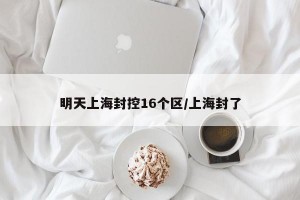 明天上海封控16個區(qū)/上海封了