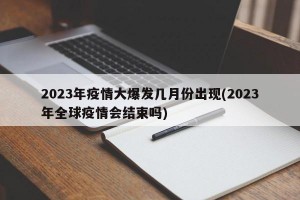 2023年疫情大爆發(fā)幾月份出現(xiàn)(2023年全球疫情會(huì)結(jié)束嗎)