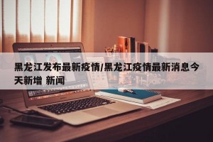 黑龍江發(fā)布最新疫情/黑龍江疫情最新消息今天新增 新聞