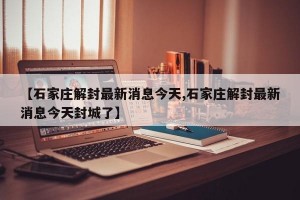 【石家莊解封最新消息今天,石家莊解封最新消息今天封城了】