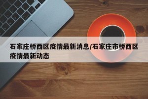 石家莊橋西區(qū)疫情最新消息/石家莊市橋西區(qū)疫情最新動態(tài)