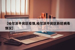 【哈爾濱平房區(qū)疫情,哈爾濱平房區(qū)新冠病毒情況】