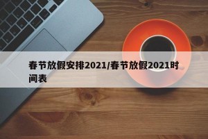 春節(jié)放假安排2021/春節(jié)放假2021時間表