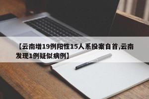 【云南增19例陽(yáng)性15人系投案自首,云南發(fā)現(xiàn)1例疑似病例】