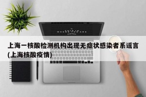 上海一核酸檢測機構出現(xiàn)無癥狀感染者系謠言(上海核酸疫情)