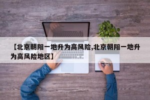 【北京朝陽一地升為高風(fēng)險(xiǎn),北京朝陽一地升為高風(fēng)險(xiǎn)地區(qū)】