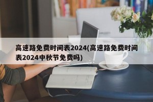 高速路免費(fèi)時(shí)間表2024(高速路免費(fèi)時(shí)間表2024中秋節(jié)免費(fèi)嗎)