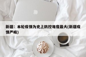 新疆：本輪疫情為史上防控難度最大(新疆疫情嚴(yán)峻)