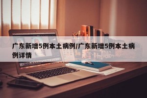 廣東新增5例本土病例/廣東新增5例本土病例詳情