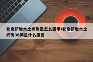 北京新增本土病例是怎么回事/北京新增本土病例36例是什么原因